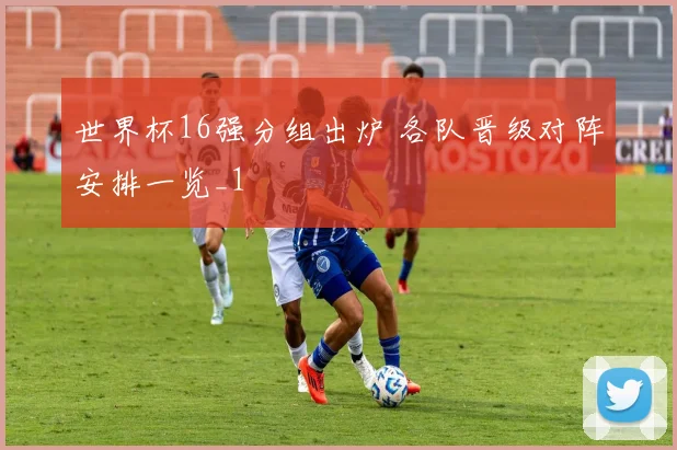 世界杯16强分组出炉 各队晋级对阵安排一览_1