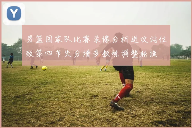 男篮国家队比赛录像分析进攻站位致第四节失分增多教练调整轮换