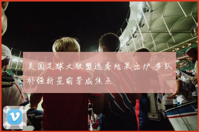 美国足球大联盟选秀结果出炉 多队补强新星前景成焦点