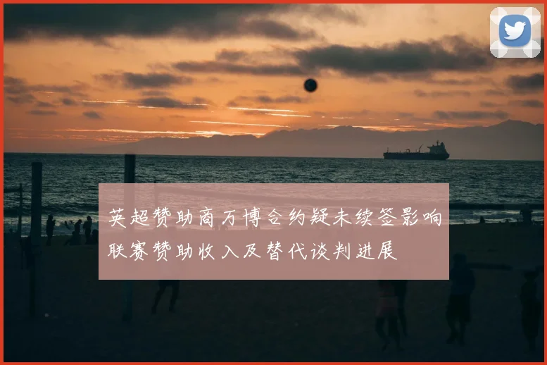 英超赞助商万博合约疑未续签影响联赛赞助收入及替代谈判进展