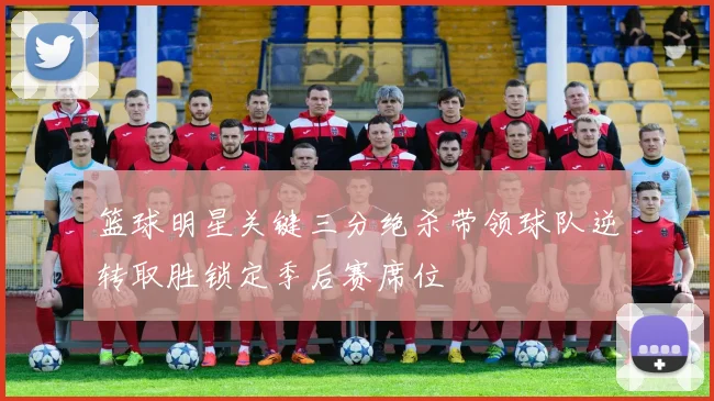 篮球明星关键三分绝杀带领球队逆转取胜锁定季后赛席位