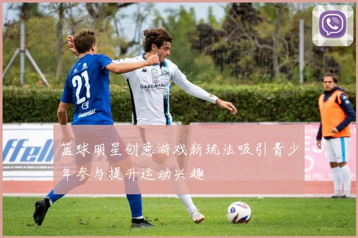 篮球明星创意游戏新玩法吸引青少年参与提升运动兴趣