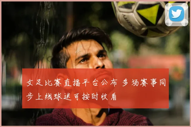 女足比赛直播平台公布 多场赛事同步上线球迷可按时收看