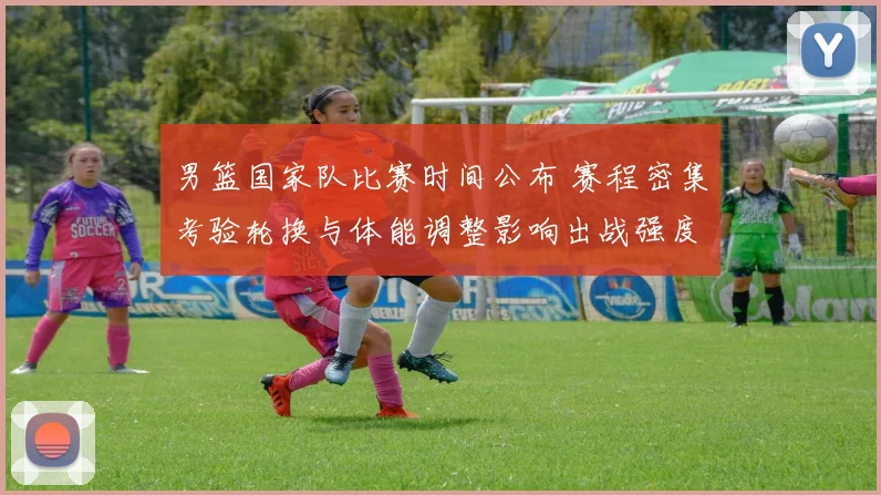 男篮国家队比赛时间公布 赛程密集考验轮换与体能调整影响出战强度