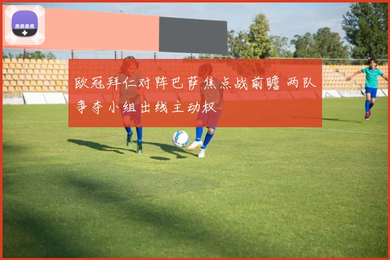 欧冠拜仁对阵巴萨焦点战前瞻 两队争夺小组出线主动权