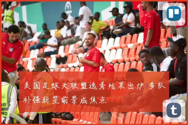 美国足球大联盟选秀结果出炉 多队补强新星前景成焦点