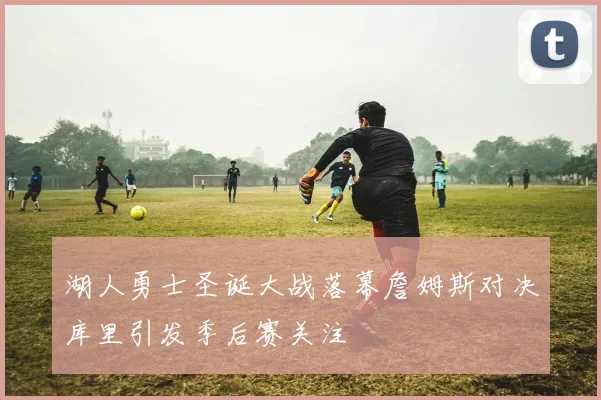 湖人勇士圣诞大战落幕詹姆斯对决库里引发季后赛关注