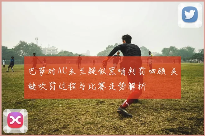巴萨对AC米兰疑似黑哨判罚回顾 关键吹罚过程与比赛走势解析