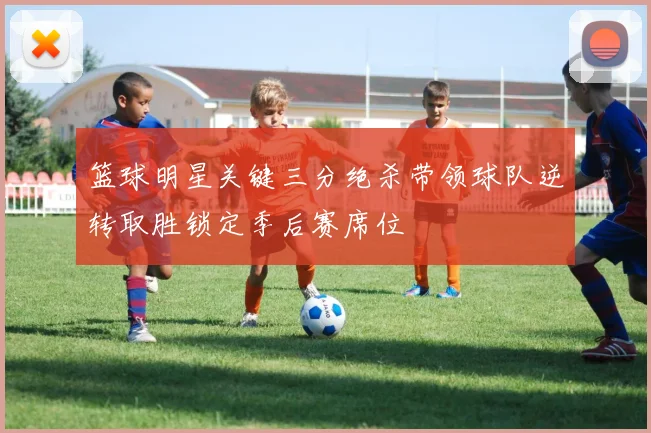 篮球明星关键三分绝杀带领球队逆转取胜锁定季后赛席位