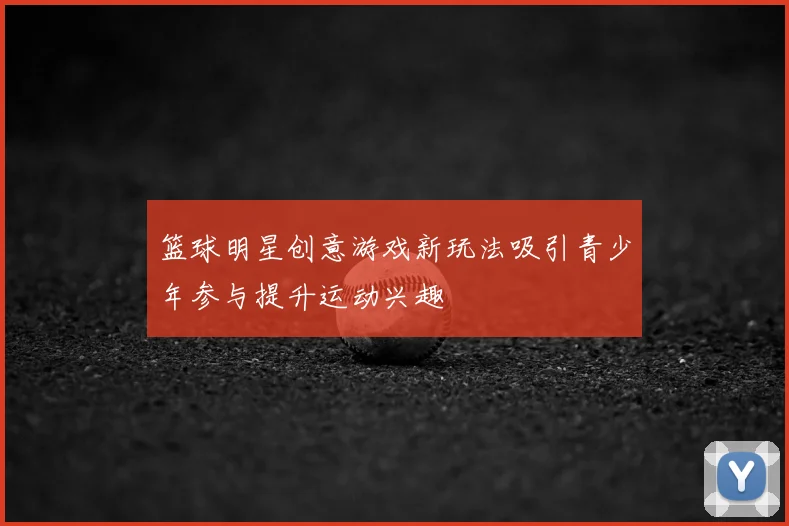 篮球明星创意游戏新玩法吸引青少年参与提升运动兴趣