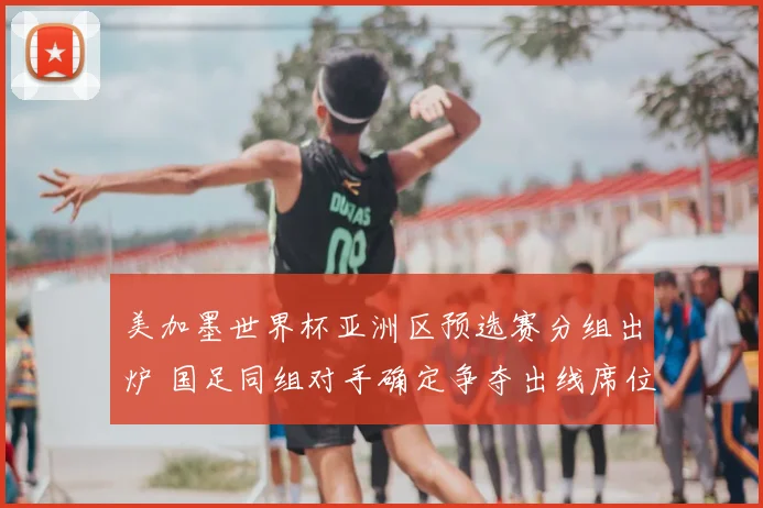 美加墨世界杯亚洲区预选赛分组出炉 国足同组对手确定争夺出线席位