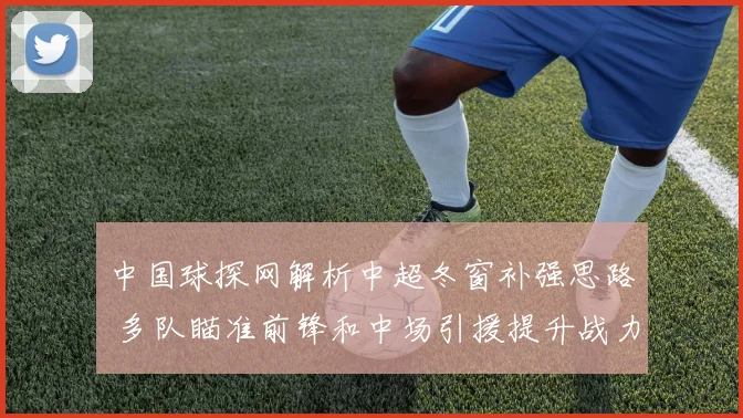 中国球探网解析中超冬窗补强思路 多队瞄准前锋和中场引援提升战力