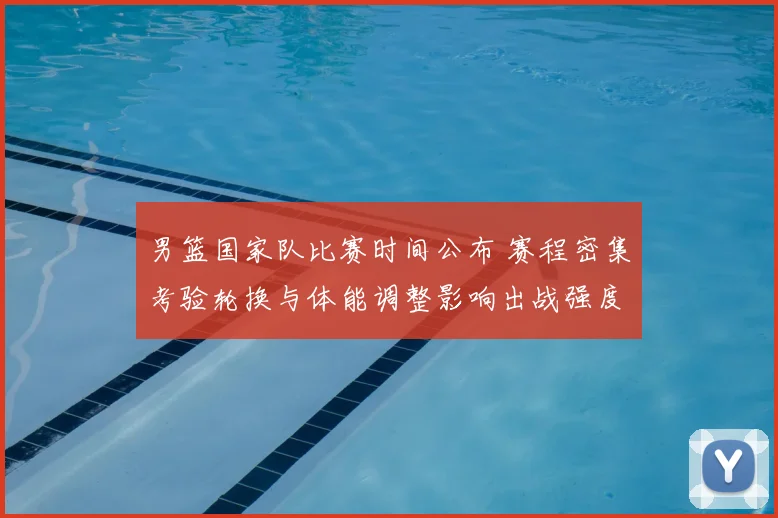 男篮国家队比赛时间公布 赛程密集考验轮换与体能调整影响出战强度