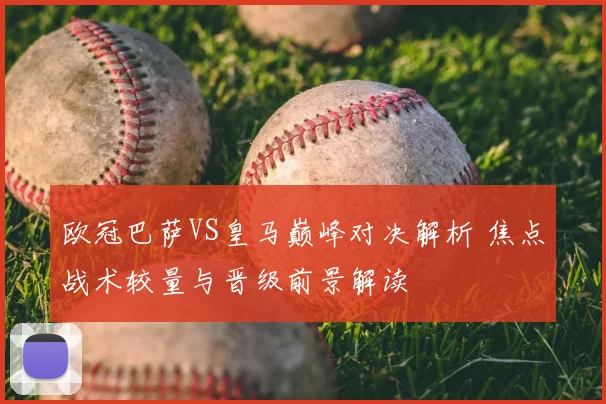 欧冠巴萨VS皇马巅峰对决解析 焦点战术较量与晋级前景解读