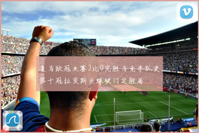 皇马欧冠决赛3比0完胜马竞夺队史第十冠拉莫斯头球破门定胜局