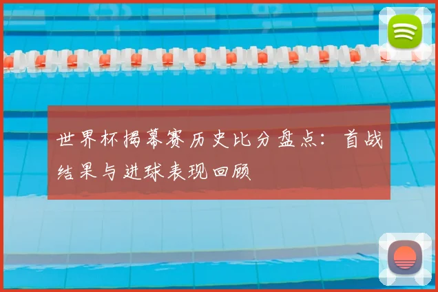 世界杯揭幕赛历史比分盘点：首战结果与进球表现回顾