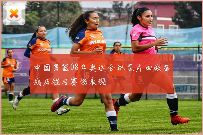 中国男篮08年奥运会纪录片回顾备战历程与赛场表现